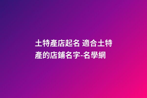 土特產店起名 適合土特產的店鋪名字-名學網